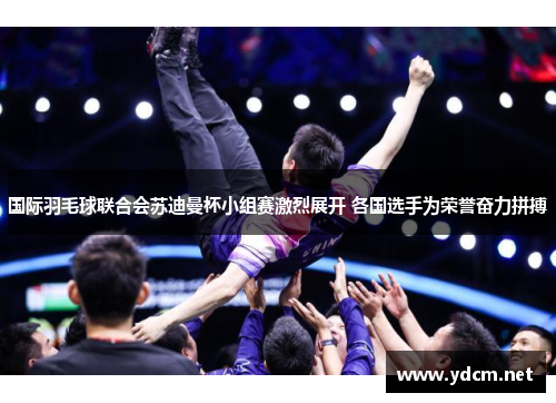国际羽毛球联合会苏迪曼杯小组赛激烈展开 各国选手为荣誉奋力拼搏
