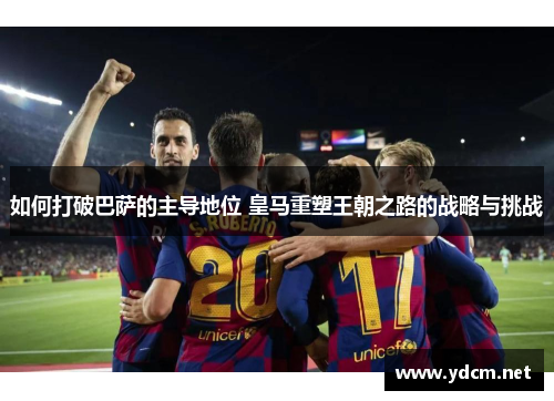 如何打破巴萨的主导地位 皇马重塑王朝之路的战略与挑战