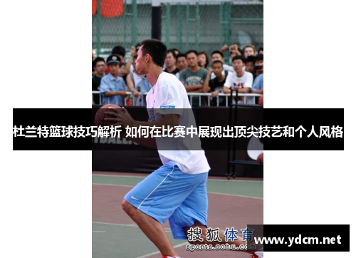 杜兰特篮球技巧解析 如何在比赛中展现出顶尖技艺和个人风格