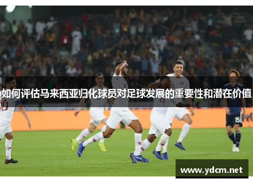 如何评估马来西亚归化球员对足球发展的重要性和潜在价值