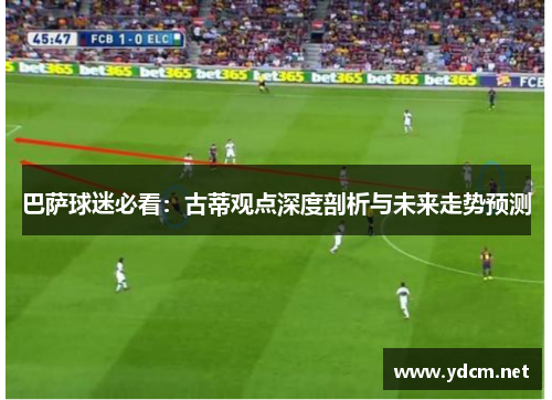 巴萨球迷必看：古蒂观点深度剖析与未来走势预测