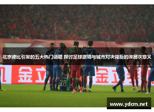 北京德比引发的五大热门话题 探讨足球激情与城市对决背后的深层次意义