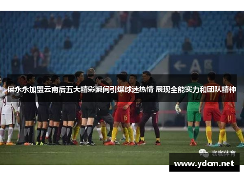侯永永加盟云南后五大精彩瞬间引爆球迷热情 展现全能实力和团队精神