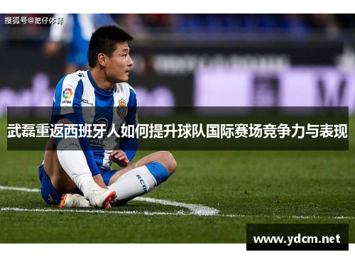 武磊重返西班牙人如何提升球队国际赛场竞争力与表现