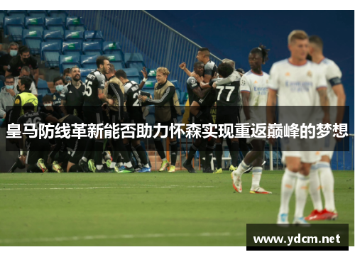 皇马防线革新能否助力怀森实现重返巅峰的梦想