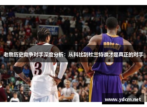 老詹历史竞争对手深度分析：从科比到杜兰特谁才是真正的对手