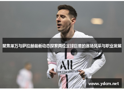 聚焦莱万与萨拉赫最新动态探索两位足球巨星的赛场风采与职业发展