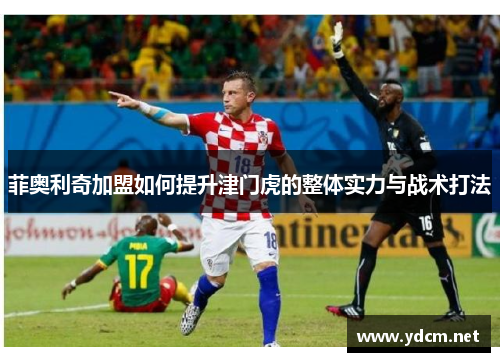 菲奥利奇加盟如何提升津门虎的整体实力与战术打法