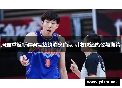 周琦重返新疆男篮签约消息确认 引发球迷热议与期待