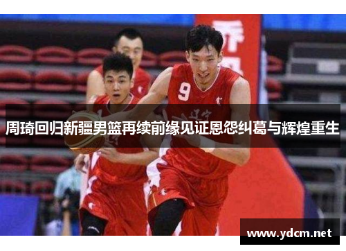 周琦回归新疆男篮再续前缘见证恩怨纠葛与辉煌重生