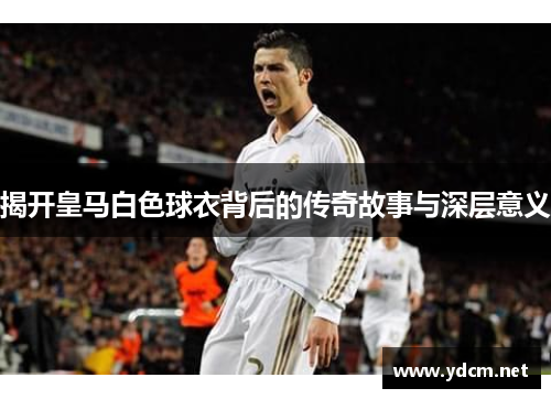 揭开皇马白色球衣背后的传奇故事与深层意义